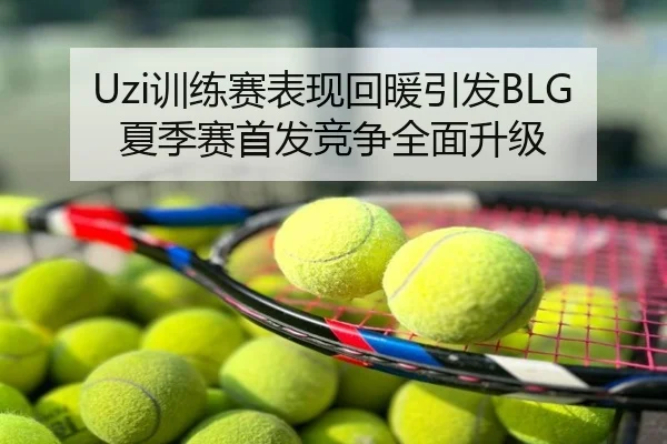 Uzi训练赛表现回暖引发BLG夏季赛首发竞争全面升级