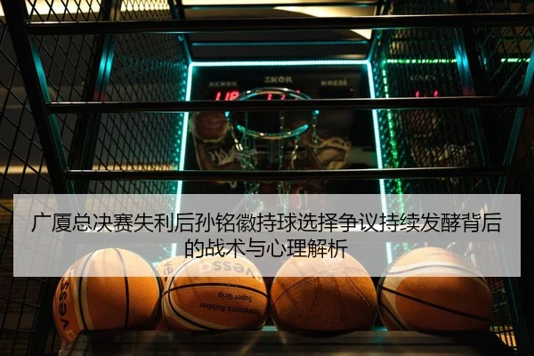 广厦总决赛失利后孙铭徽持球选择争议持续发酵背后的战术与心理解析