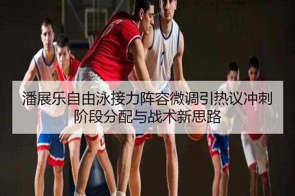 潘展乐自由泳接力阵容微调引热议冲刺阶段分配与战术新思路