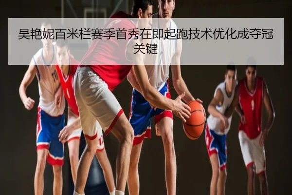 吴艳妮百米栏赛季首秀在即起跑技术优化成夺冠关键