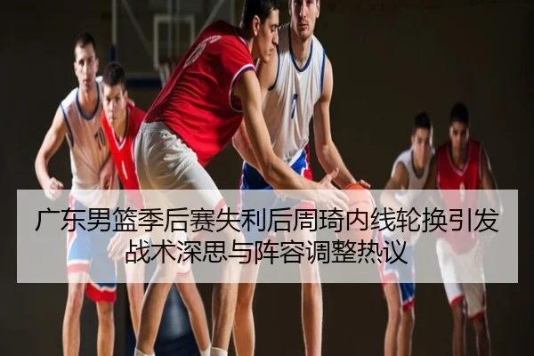 广东男篮季后赛失利后周琦内线轮换引发战术深思与阵容调整热议