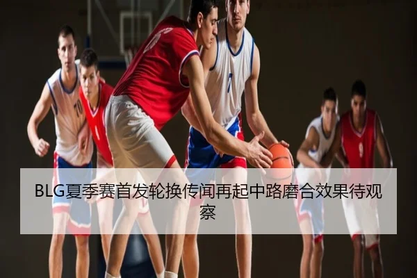 BLG夏季赛首发轮换传闻再起中路磨合效果待观察