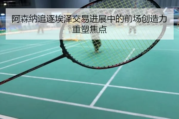阿森纳追逐埃泽交易进展中的前场创造力重塑焦点