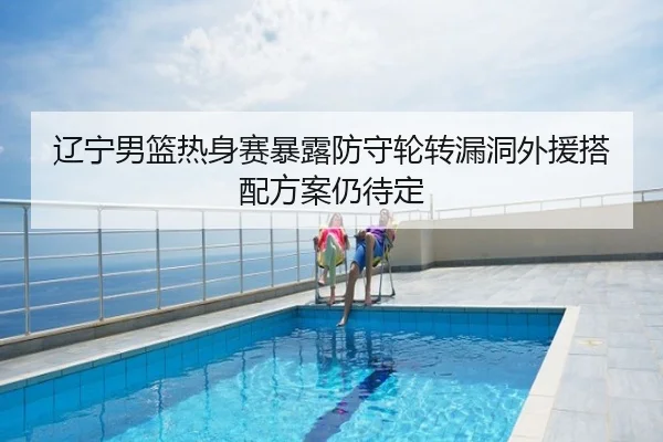 辽宁男篮热身赛暴露防守轮转漏洞外援搭配方案仍待定