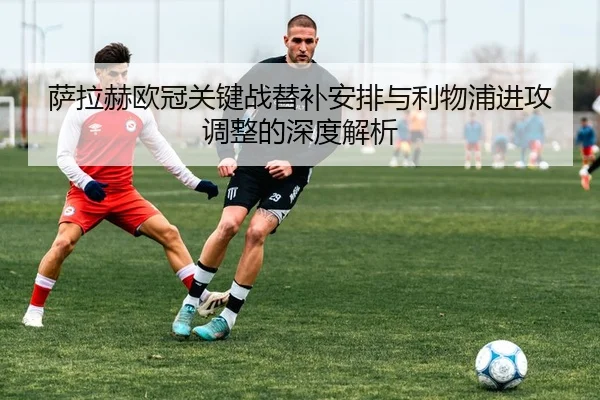 萨拉赫欧冠关键战替补安排与利物浦进攻调整的深度解析
