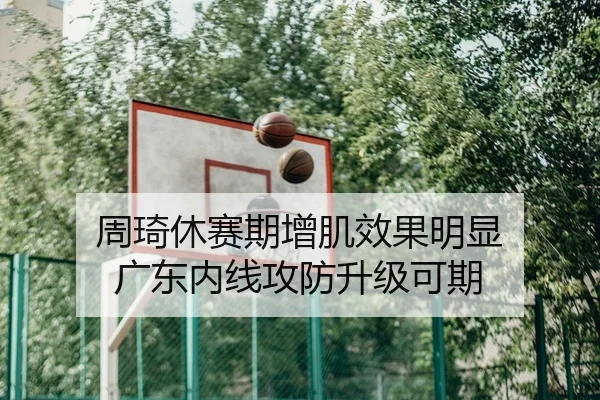 周琦休赛期增肌效果明显 广东内线攻防升级可期