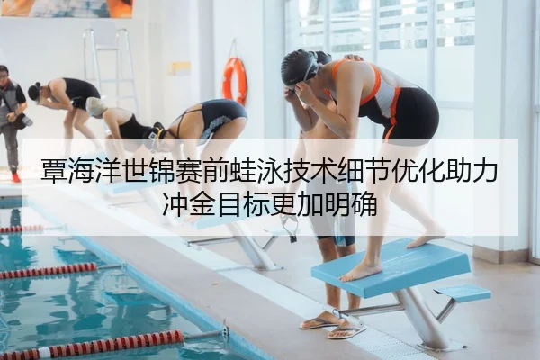 覃海洋世锦赛前蛙泳技术细节优化助力冲金目标更加明确